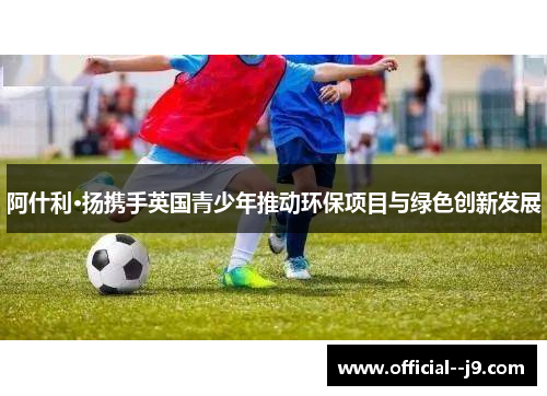 阿什利·扬携手英国青少年推动环保项目与绿色创新发展