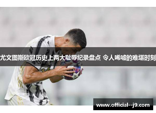 尤文图斯欧冠历史上两大耻辱纪录盘点 令人唏嘘的难堪时刻