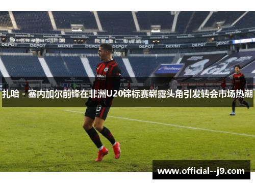 扎哈 - 塞内加尔前锋在非洲U20锦标赛崭露头角引发转会市场热潮