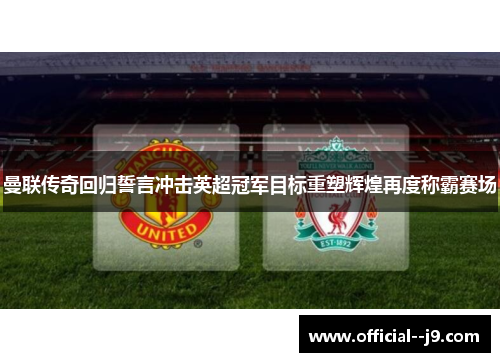曼联传奇回归誓言冲击英超冠军目标重塑辉煌再度称霸赛场